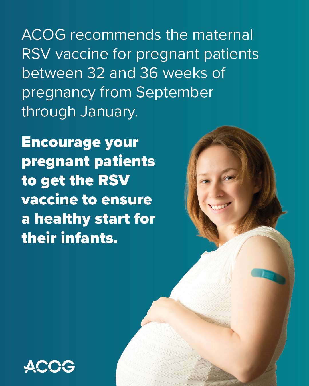 Pregnant person with a bandage on arm smiles. Text reads: ACOG recommends the maternal RSV vaccine between 32 and 36 weeks of pregnancy from September through January. Encourage your pregnant patients to get the RSV vaccine to ensure a healthy start for their infants.