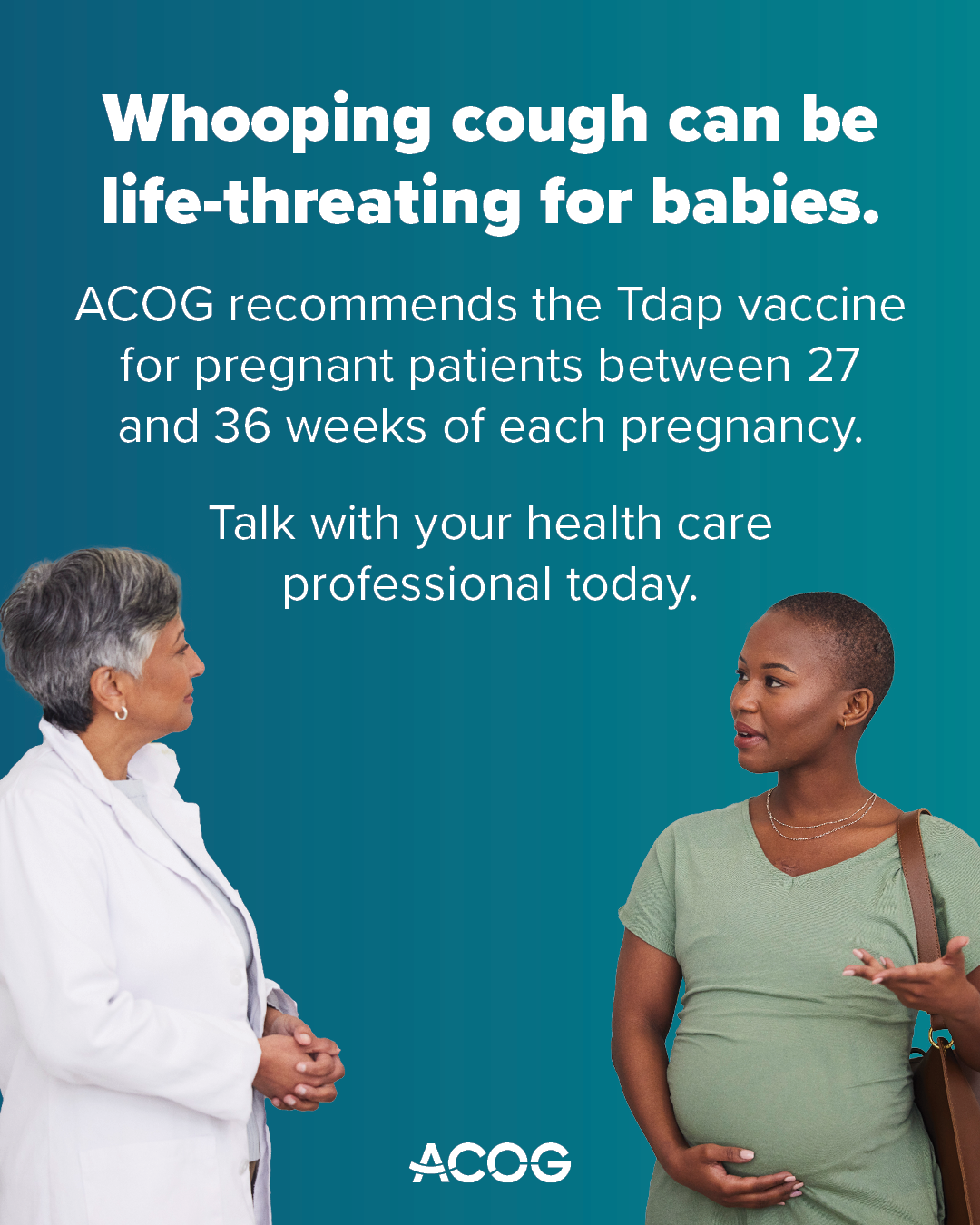 Pregnant person speaks with provider. Text reads: Whooping cough can be life-threatening for babies. ACOG recommends the Tdap vaccine between 27 and 36 weeks of each pregnancy. Talk with your health care professional today.